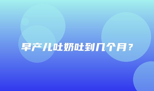 早产儿吐奶吐到几个月？