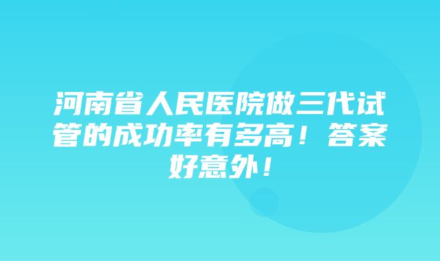 河南省人民医院做三代试管的成功率有多高！答案好意外！