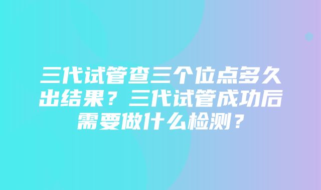 三代试管查三个位点多久出结果？三代试管成功后需要做什么检测？