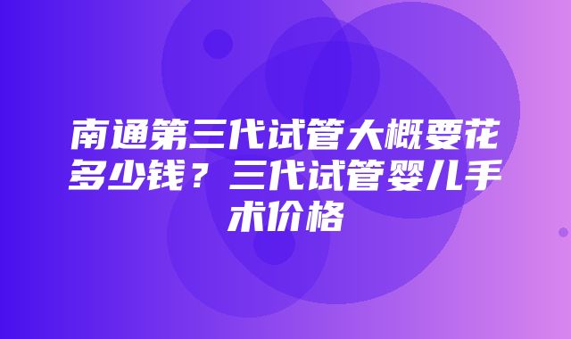 南通第三代试管大概要花多少钱？三代试管婴儿手术价格