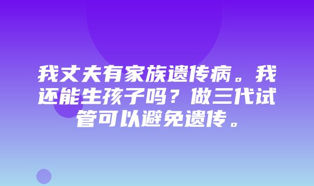 我丈夫有家族遗传病。我还能生孩子吗？做三代试管可以避免遗传。