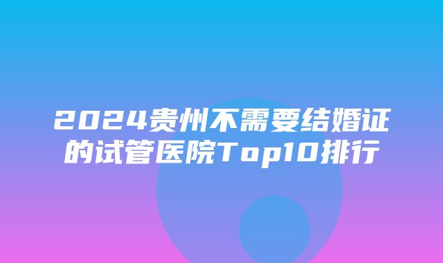 2024贵州不需要结婚证的试管医院Top10排行