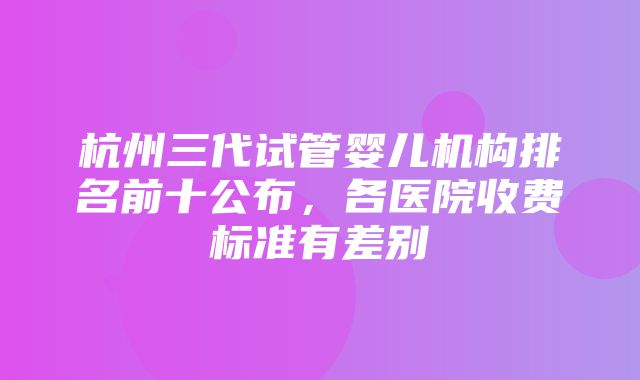 杭州三代试管婴儿机构排名前十公布，各医院收费标准有差别