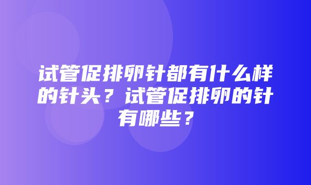 试管促排卵针都有什么样的针头？试管促排卵的针有哪些？