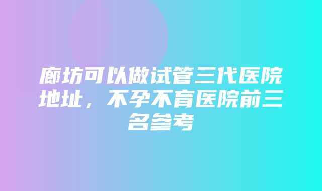 廊坊可以做试管三代医院地址，不孕不育医院前三名参考