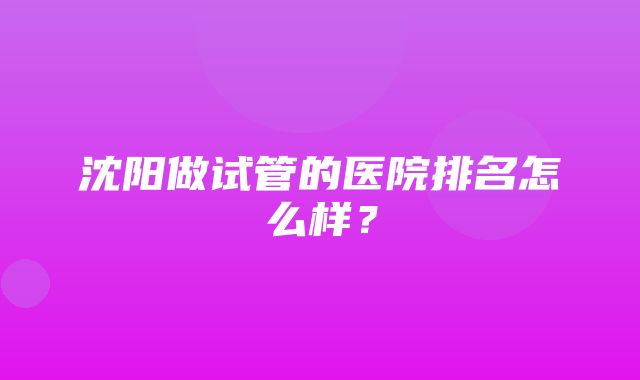 沈阳做试管的医院排名怎么样？