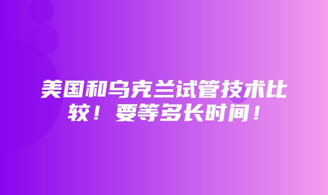 美国和乌克兰试管技术比较！要等多长时间！