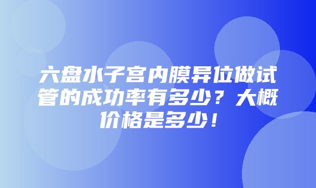 六盘水子宫内膜异位做试管的成功率有多少？大概价格是多少！