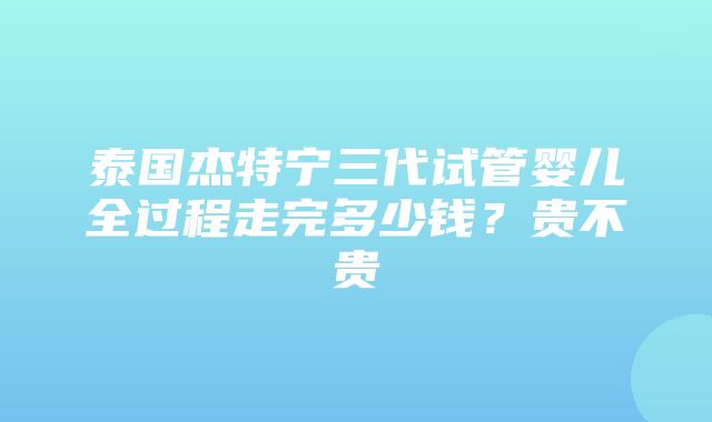 泰国杰特宁三代试管婴儿全过程走完多少钱？贵不贵