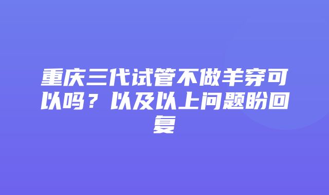 重庆三代试管不做羊穿可以吗？以及以上问题盼回复