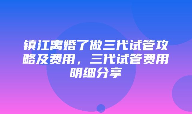 镇江离婚了做三代试管攻略及费用，三代试管费用明细分享