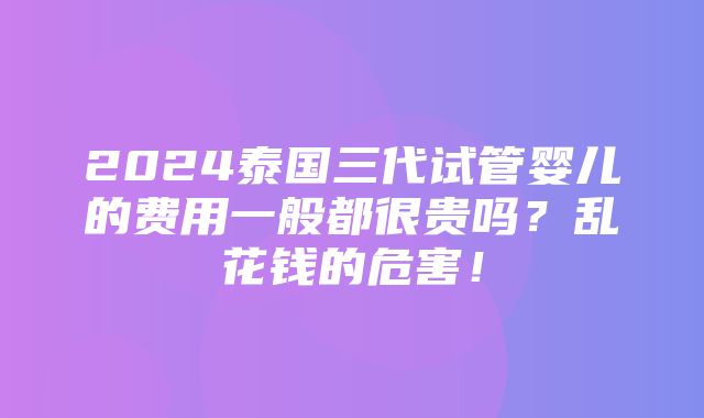 2024泰国三代试管婴儿的费用一般都很贵吗？乱花钱的危害！