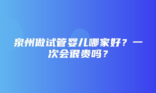 泉州做试管婴儿哪家好？一次会很贵吗？