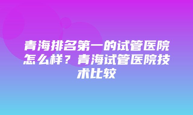 青海排名第一的试管医院怎么样？青海试管医院技术比较