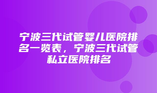 宁波三代试管婴儿医院排名一览表，宁波三代试管私立医院排名