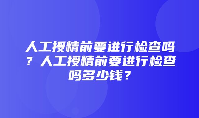 人工授精前要进行检查吗？人工授精前要进行检查吗多少钱？