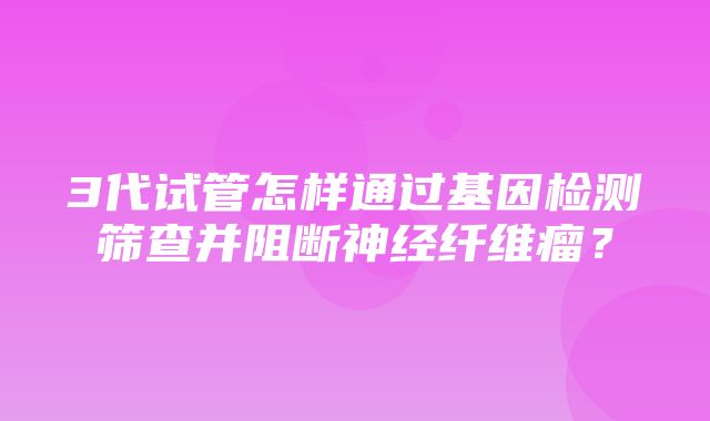 3代试管怎样通过基因检测筛查并阻断神经纤维瘤？