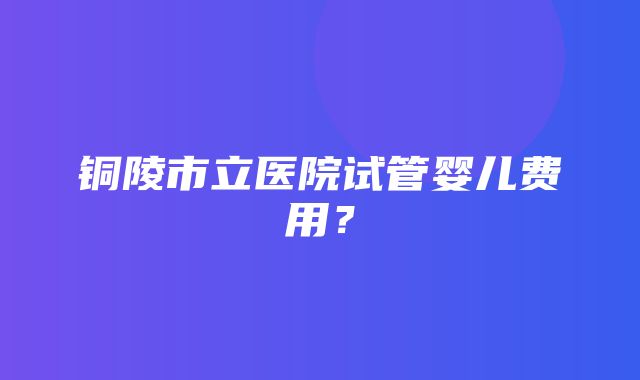 铜陵市立医院试管婴儿费用？