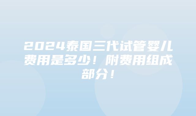 2024泰国三代试管婴儿费用是多少！附费用组成部分！