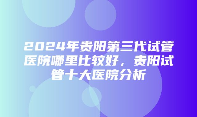 2024年贵阳第三代试管医院哪里比较好，贵阳试管十大医院分析