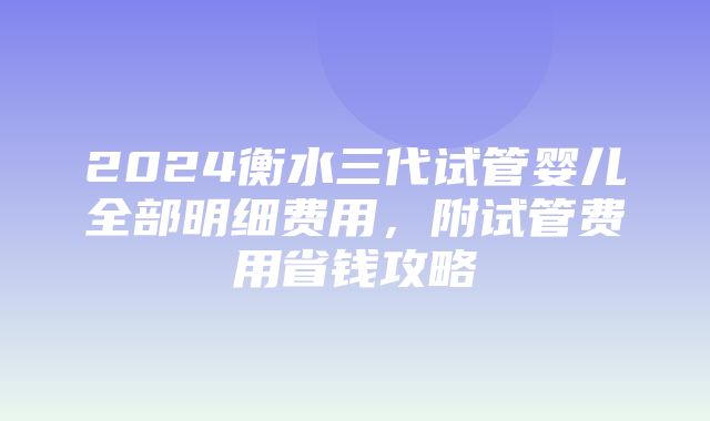 2024衡水三代试管婴儿全部明细费用，附试管费用省钱攻略