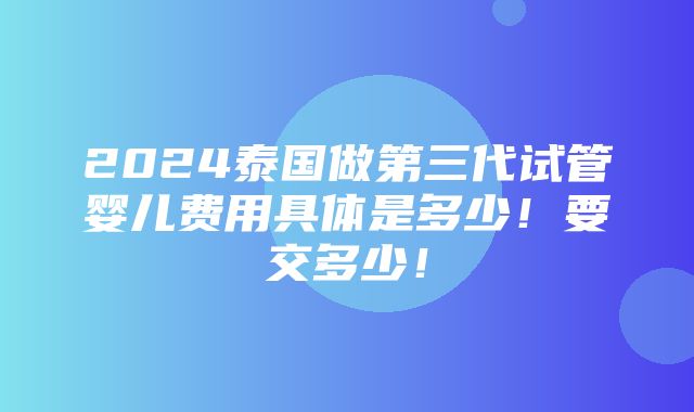 2024泰国做第三代试管婴儿费用具体是多少！要交多少！