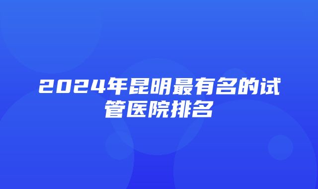 2024年昆明最有名的试管医院排名