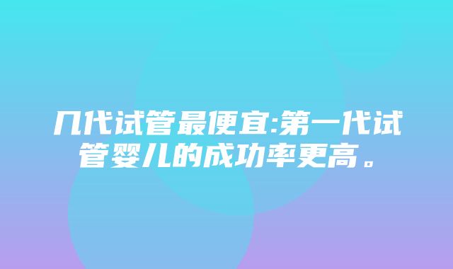 几代试管最便宜:第一代试管婴儿的成功率更高。