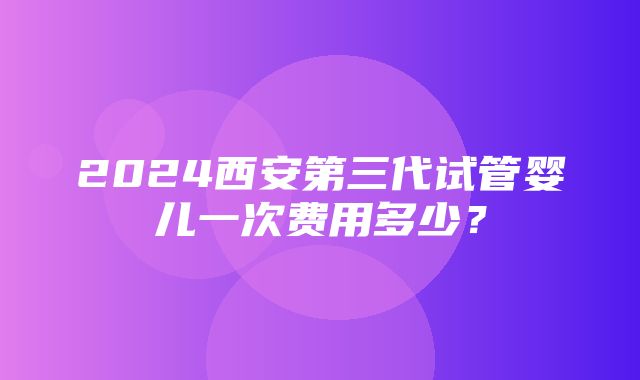 2024西安第三代试管婴儿一次费用多少？