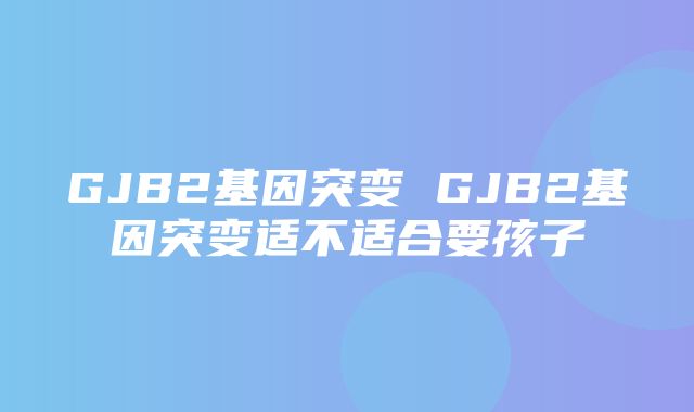 GJB2基因突变 GJB2基因突变适不适合要孩子