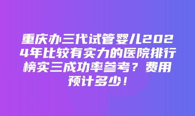 重庆办三代试管婴儿2024年比较有实力的医院排行榜实三成功率参考？费用预计多少！