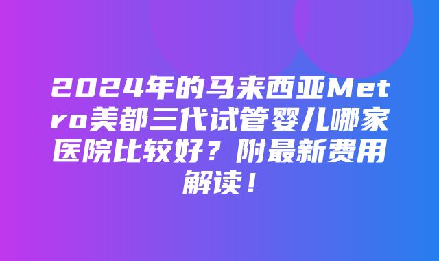 2024年的马来西亚Metro美都三代试管婴儿哪家医院比较好？附最新费用解读！