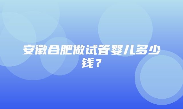 安徽合肥做试管婴儿多少钱？