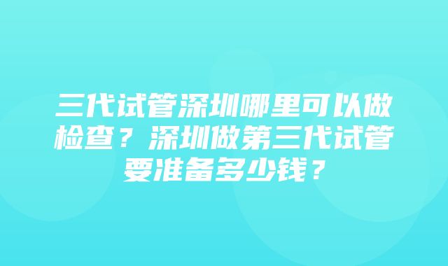 三代试管深圳哪里可以做检查？深圳做第三代试管要准备多少钱？