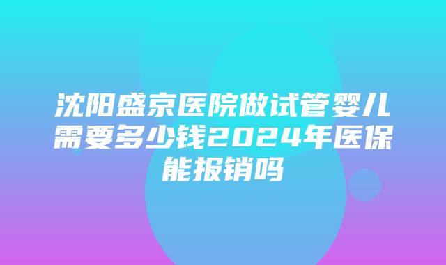 沈阳盛京医院做试管婴儿需要多少钱2024年医保能报销吗