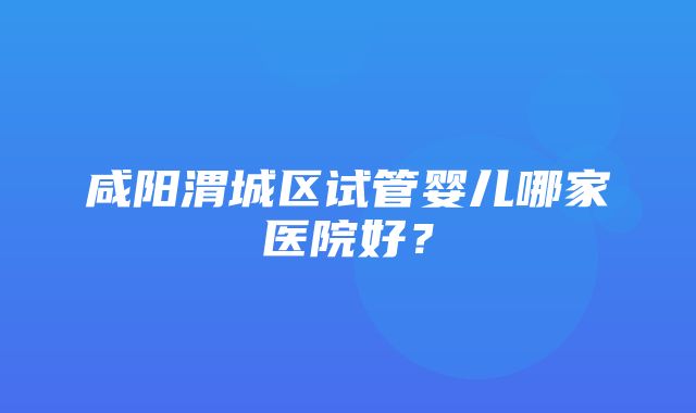 咸阳渭城区试管婴儿哪家医院好？