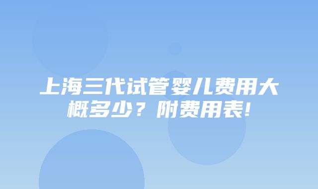 上海三代试管婴儿费用大概多少？附费用表!