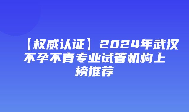 【权威认证】2024年武汉不孕不育专业试管机构上榜推荐