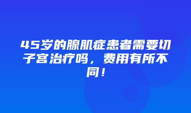 45岁的腺肌症患者需要切子宫治疗吗，费用有所不同！