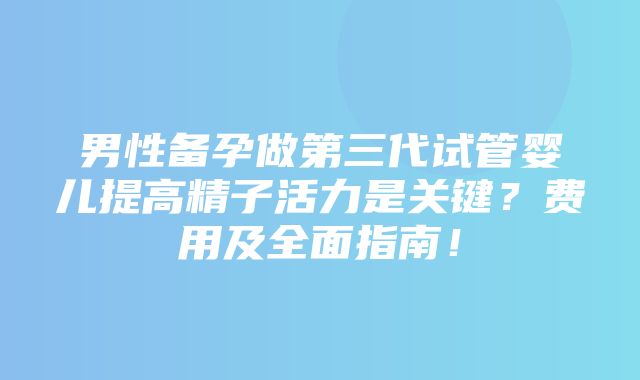 男性备孕做第三代试管婴儿提高精子活力是关键？费用及全面指南！