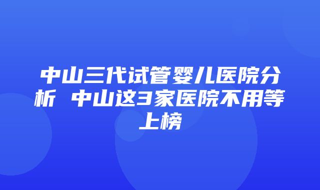 中山三代试管婴儿医院分析 中山这3家医院不用等上榜