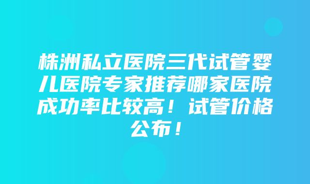 株洲私立医院三代试管婴儿医院专家推荐哪家医院成功率比较高！试管价格公布！