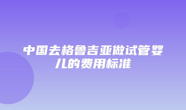 中国去格鲁吉亚做试管婴儿的费用标准