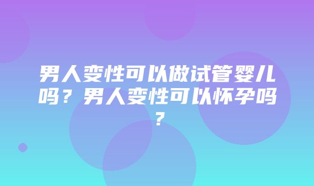 男人变性可以做试管婴儿吗？男人变性可以怀孕吗？