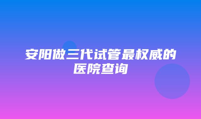 安阳做三代试管最权威的医院查询