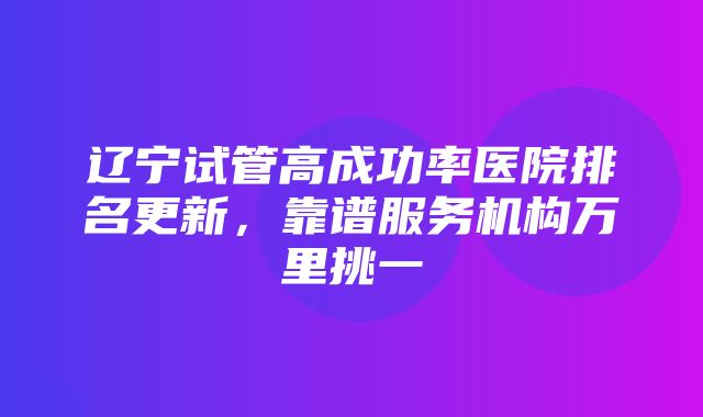 辽宁试管高成功率医院排名更新，靠谱服务机构万里挑一