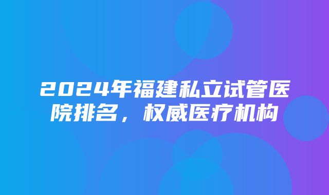 2024年福建私立试管医院排名，权威医疗机构