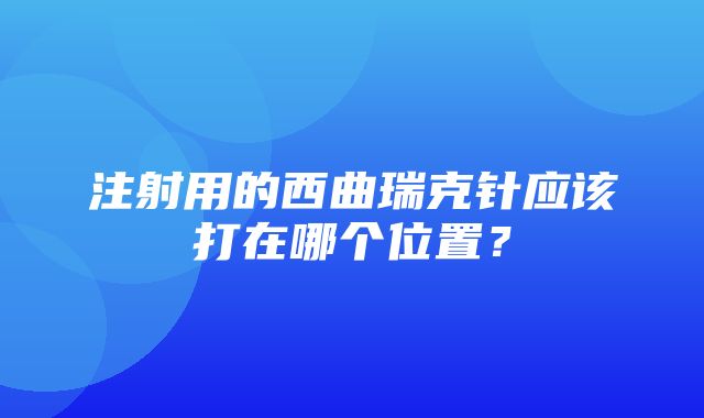 注射用的西曲瑞克针应该打在哪个位置？