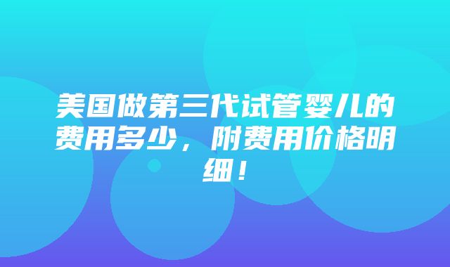 美国做第三代试管婴儿的费用多少，附费用价格明细！