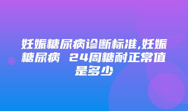 妊娠糖尿病诊断标准,妊娠糖尿病 24周糖耐正常值是多少